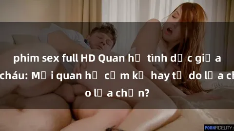 phim sex full HD Quan hệ tình dục giữa ông cháu: Mối quan hệ cấm kỵ hay tự do lựa chọn?