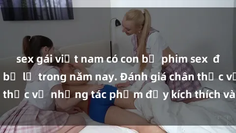 sex gái việt nam có con bộ phim sex  đáng xem không thể bỏ lỡ trong năm nay. Đánh giá chân thực về những tác phẩm đầy kích thích và hấp dẫn này.