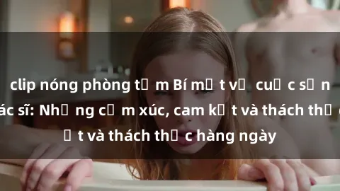 clip nóng phòng tắm Bí mật về cuộc sống sex của bác sĩ: Những cảm xúc, cam kết và thách thức hàng ngày