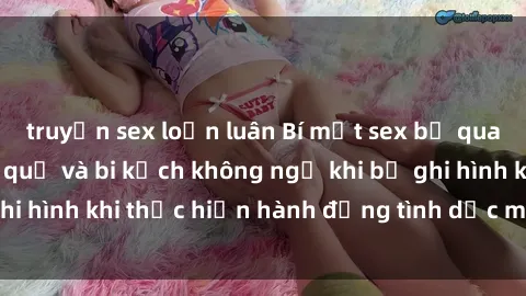 truyện sex loạn luân Bí mật sex bị quay lén: Những hậu quả và bi kịch không ngờ khi bị ghi hình khi thực hiện hành động tình dục mà không biết.