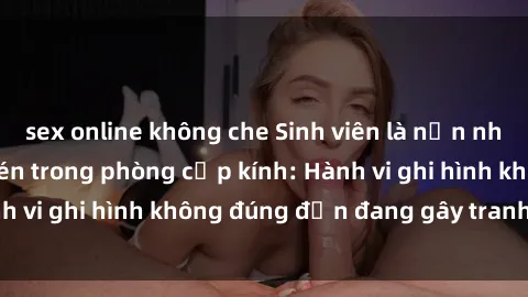 sex online không che Sinh viên là nạn nhân của video quay lén trong phòng cấp kính: Hành vi ghi hình không đúng đắn đang gây tranh cãi lớn