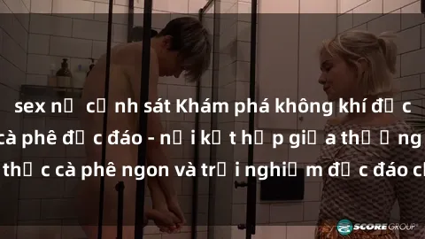 sex nữ cảnh sát Khám phá không khí độc đáo tại sex quán cà phê độc đáo - nơi kết hợp giữa thưởng thức cà phê ngon và trải nghiệm độc đáo của không gian sex shop.