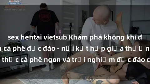 sex hentai vietsub Khám phá không khí độc đáo tại sex quán cà phê độc đáo - nơi kết hợp giữa thưởng thức cà phê ngon và trải nghiệm độc đáo của không gian sex shop.