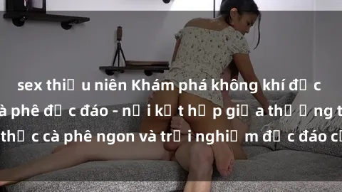 sex thiếu niên Khám phá không khí độc đáo tại sex quán cà phê độc đáo - nơi kết hợp giữa thưởng thức cà phê ngon và trải nghiệm độc đáo của không gian sex shop.