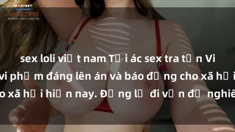 sex loli việt nam Tội ác sex tra tấn Việt Nam: những vụ vi phạm đáng lên án và báo động cho xã hội hiện nay. Đừng lờ đi vấn đề nghiêm trọng này!