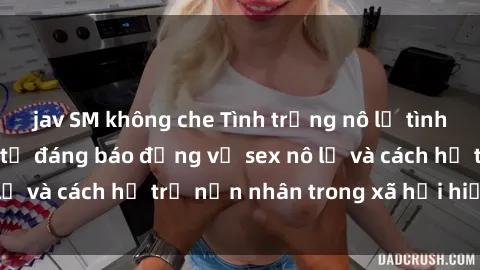 jav SM không che Tình trạng nô lệ tình dục: Những thực tế đáng báo động về sex nô lệ và cách hỗ trợ nạn nhân trong xã hội hiện nay