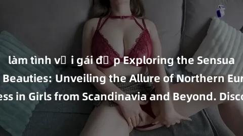 làm tình với gái đẹp Exploring the Sensual Charms of Nordic Beauties: Unveiling the Allure of Northern European Sexiness in Girls from Scandinavia and Beyond. Discover the Seductive Secrets of Norther