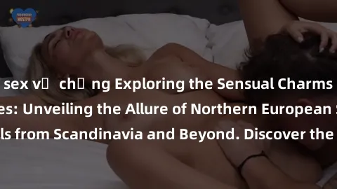 sex vợ chồng Exploring the Sensual Charms of Nordic Beauties: Unveiling the Allure of Northern European Sexiness in Girls from Scandinavia and Beyond. Discover the Seductive Secrets of Northern Europe