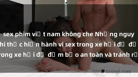 sex phim việt nam không che Những nguyên tắc cần nhớ khi thực hiện hành vi sex trong xe hơi để đảm bảo an toàn và tránh rủi ro.