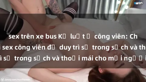 sex trên xe bus Kỷ luật ở công viên: Chấn chỉnh hành vi sex công viên để duy trì sự trong sạch và thoải mái cho mọi người.