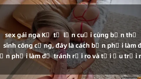 sex gái nga Kể từ lần cuối cùng bạn thực hành sex nhà vệ sinh công cộng, đây là cách bạn phải làm để tránh rủi ro và tối ưu trải nghiệm.