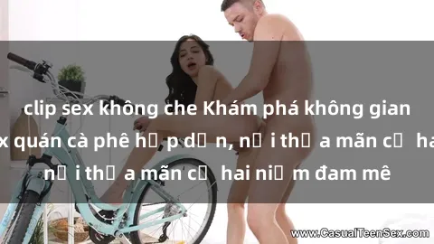 clip sex không che Khám phá không gian độc đáo tại sex quán cà phê hấp dẫn, nơi thỏa mãn cả hai niềm đam mê