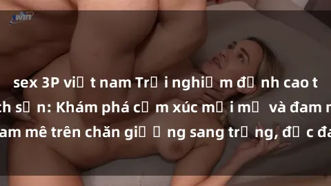 sex 3P việt nam Trải nghiệm đỉnh cao tình yêu tại sex khách sạn: Khám phá cảm xúc mới mẻ và đam mê trên chăn giường sang trọng, độc đáo, không giới hạn.