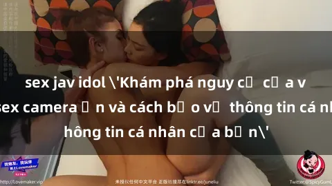 sex jav idol 'Khám phá nguy cơ của việc sử dụng sex camera ẩn và cách bảo vệ thông tin cá nhân của bạn'