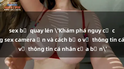 sex bị quay lén 'Khám phá nguy cơ của việc sử dụng sex camera ẩn và cách bảo vệ thông tin cá nhân của bạn'