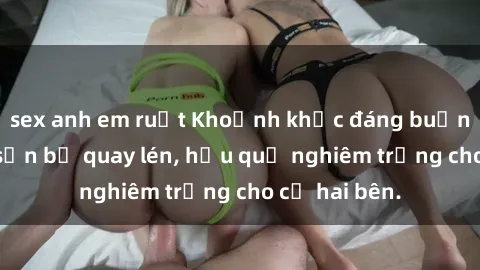 sex anh em ruột Khoảnh khắc đáng buồn: Sex khách sạn bị quay lén, hậu quả nghiêm trọng cho cả hai bên.