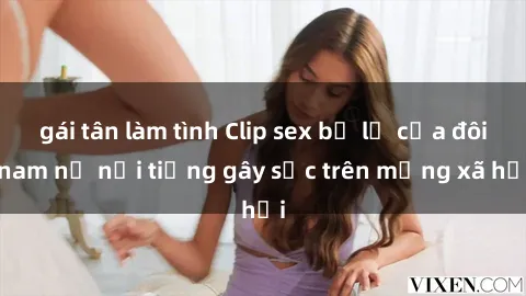 gái tân làm tình Clip sex bị lộ của đôi nam nữ nổi tiếng gây sốc trên mạng xã hội