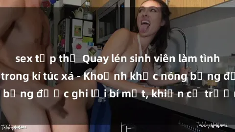 sex tập thể Quay lén sinh viên làm tình ngay trên giường trong kí túc xá - Khoảnh khắc nóng bỏng được ghi lại bí mật, khiến cả trường học xôn xao.