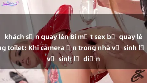 khách sạn quay lén Bí mật sex bị quay lén trong toilet: Khi camera ẩn trong nhà vệ sinh lộ diện