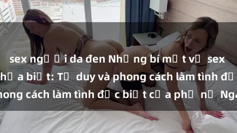 sex người da đen Những bí mật về sex gái Nga mà bạn chưa biết: Tư duy và phong cách làm tình đặc biệt của phụ nữ Nga