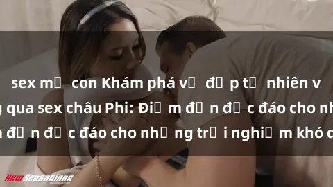 sex mẹ con Khám phá vẻ đẹp tự nhiên và văn hóa đa dạng qua sex châu Phi: Điểm đến độc đáo cho những trải nghiệm khó quên