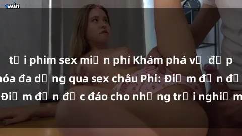 tải phim sex miễn phí Khám phá vẻ đẹp tự nhiên và văn hóa đa dạng qua sex châu Phi: Điểm đến độc đáo cho những trải nghiệm khó quên