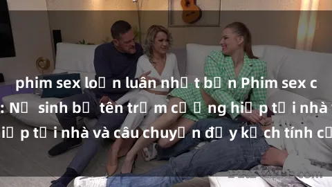 phim sex loạn luân nhật bản Phim sex cưỡng hiếp vietsub: Nữ sinh bị tên trộm cưỡng hiếp tại nhà và câu chuyện đầy kịch tính của vietsub
