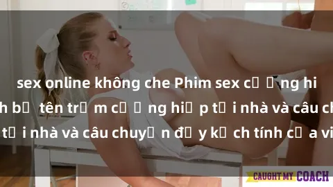 sex online không che Phim sex cưỡng hiếp vietsub: Nữ sinh bị tên trộm cưỡng hiếp tại nhà và câu chuyện đầy kịch tính của vietsub
