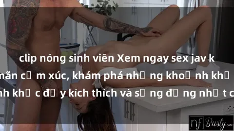 clip nóng sinh viên Xem ngay sex jav không che để thỏa mãn cảm xúc, khám phá những khoảnh khắc đầy kích thích và sống động nhất chỉ trong click!