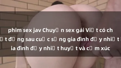 phim sex jav Chuyện sex gái Việt có chồng: Những bí mật đằng sau cuộc sống gia đình đầy nhiệt huyết và cảm xúc