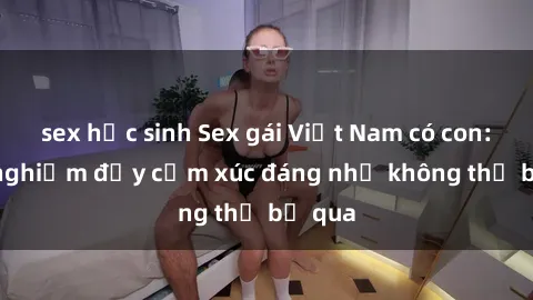 sex học sinh Sex gái Việt Nam có con: Trải nghiệm đầy cảm xúc đáng nhớ không thể bỏ qua