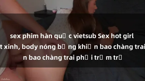 sex phim hàn quốc vietsub Sex hot girl Việt Nam: Mặt xinh, body nóng bỏng khiến bao chàng trai phải trầm trồ