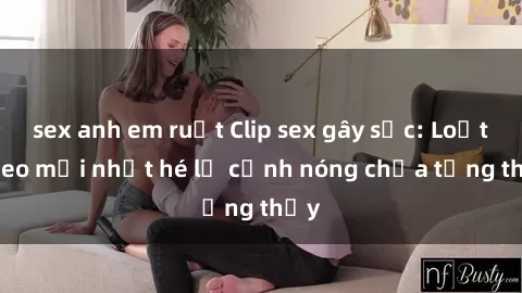 sex anh em ruột Clip sex gây sốc: Loạt video mới nhất hé lộ cảnh nóng chưa từng thấy