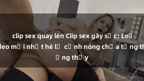 clip sex quay lén Clip sex gây sốc: Loạt video mới nhất hé lộ cảnh nóng chưa từng thấy