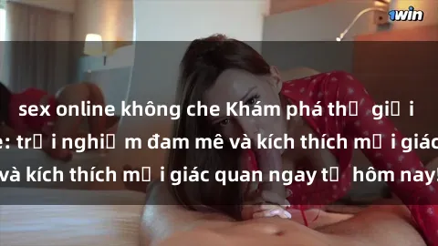 sex online không che Khám phá thế giới mới của sex online: trải nghiệm đam mê và kích thích mọi giác quan ngay từ hôm nay!
