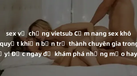 sex vợ chồng vietsub Cẩm nang sex không che: Những bí quyết khiến bạn trở thành chuyên gia trong chuyện ấy! Đọc ngay để khám phá những mẹo hay và bí quyết tình dục không che.