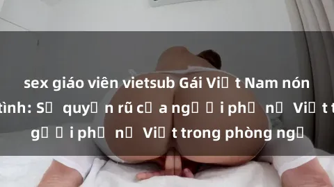 sex giáo viên vietsub Gái Việt Nam nóng bỏng khi làm tình: Sự quyến rũ của người phụ nữ Việt trong phòng ngủ