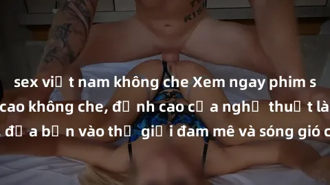 sex việt nam không che Xem ngay phim sex HD chất lượng cao không che, đỉnh cao của nghệ thuật làm tình, đưa bạn vào thế giới đam mê và sóng gió của tình yêu không giới hạn.