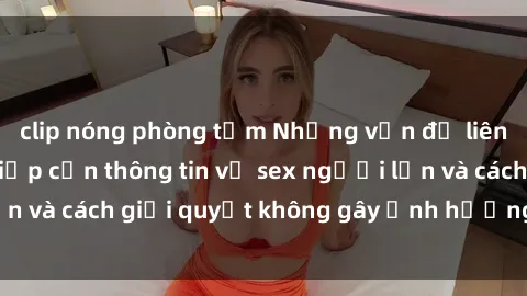 clip nóng phòng tắm Những vấn đề liên quan đến việc tiếp cận thông tin về sex người lớn và cách giải quyết không gây ảnh hưởng đến trẻ em