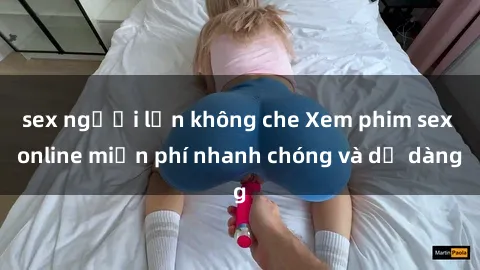 sex người lớn không che Xem phim sex online miễn phí nhanh chóng và dễ dàng