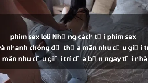 phim sex loli Những cách tải phim sex về máy đơn giản và nhanh chóng để thỏa mãn nhu cầu giải trí của bạn ngay tại nhà