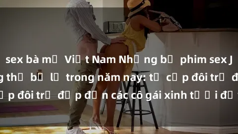 sex bà mẹ Việt Nam Những bộ phim sex JAV hot nhất không thể bỏ lỡ trong năm nay: từ cặp đôi trẻ đẹp đến các cô gái xinh tươi đầy sức hút.