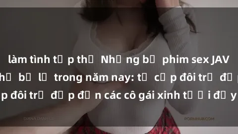 làm tình tập thể Những bộ phim sex JAV hot nhất không thể bỏ lỡ trong năm nay: từ cặp đôi trẻ đẹp đến các cô gái xinh tươi đầy sức hút.