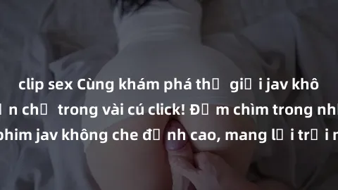clip sex Cùng khám phá thế giới jav không che siêu hấp dẫn chỉ trong vài cú click! Đắm chìm trong những bộ phim jav không che đỉnh cao, mang lại trải nghiệm thú vị và đầy kích thích.