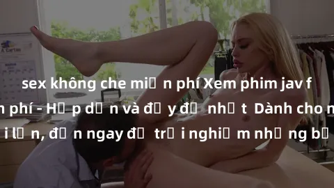 sex không che miễn phí Xem phim jav full HD online miễn phí - Hấp dẫn và đầy đủ nhất  Dành cho người lớn, đến ngay để trải nghiệm những bộ phim hấp dẫn và hấp dẫn.