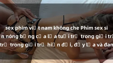 sex phim việt nam không che Phim sex sinh viên: Câu chuyện nóng bỏng của lứa tuổi trẻ trong giới trẻ hiện đại, đầy lửa và đam mê