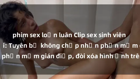 phim sex loạn luân Clip sex sinh viên gây sốt mạng xã hội: Tuyên bố không chấp nhận phần mềm gián điệp, đòi xóa hình ảnh trên internet