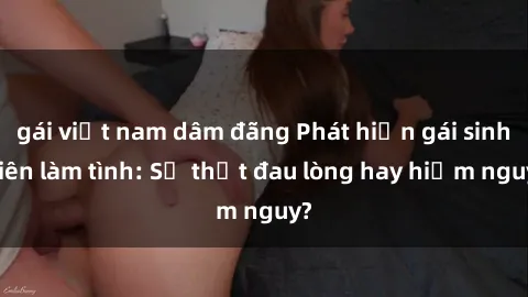 gái việt nam dâm đãng Phát hiện gái sinh viên làm tình: Sự thật đau lòng hay hiểm nguy?