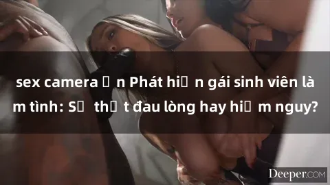 sex camera ẩn Phát hiện gái sinh viên làm tình: Sự thật đau lòng hay hiểm nguy?