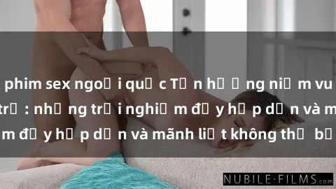 phim sex ngoại quốc Tận hưởng niềm vui của sex với gái trẻ: những trải nghiệm đầy hấp dẫn và mãnh liệt không thể bỏ lỡ